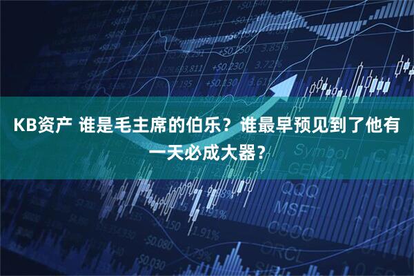 KB资产 谁是毛主席的伯乐？谁最早预见到了他有一天必成大器？