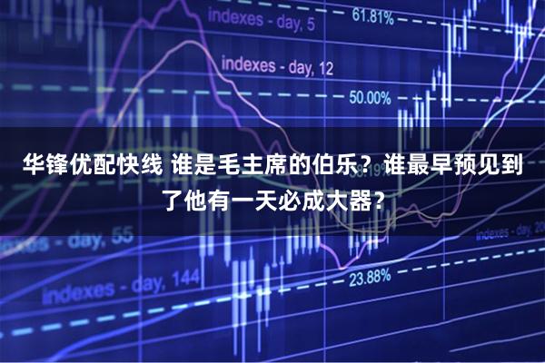 华锋优配快线 谁是毛主席的伯乐？谁最早预见到了他有一天必成大器？