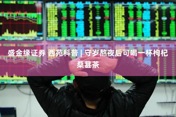 盛金缘证券 西苑科普 | 守岁熬夜后可喝一杯枸杞桑葚茶