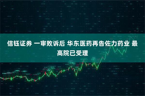 信钰证券 一审败诉后 华东医药再告佐力药业 最高院已受理
