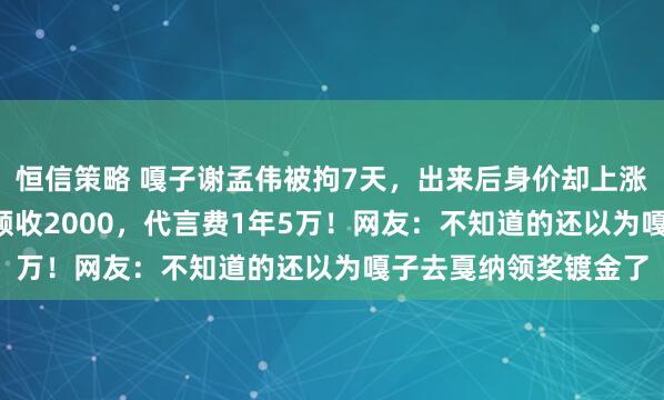 恒信策略 嘎子谢孟伟被拘7天，出来后身价却上涨了1.5倍！录一个视频收2000，代言费1年5万！网友：不知道的还以为嘎子去戛纳领奖镀金了