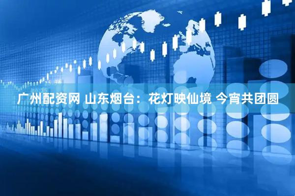 广州配资网 山东烟台：花灯映仙境 今宵共团圆