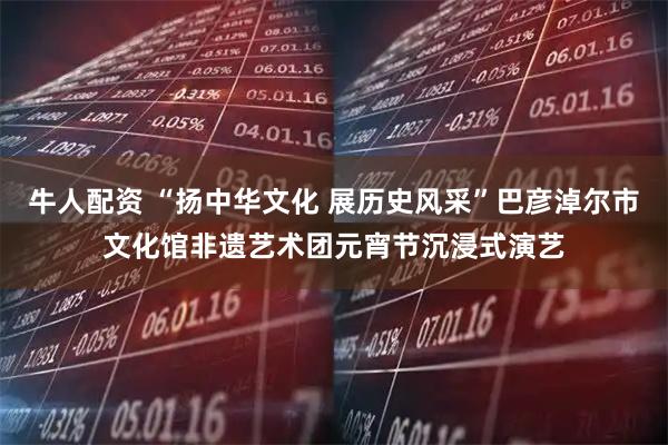牛人配资 “扬中华文化 展历史风采”巴彦淖尔市文化馆非遗艺术团元宵节沉浸式演艺
