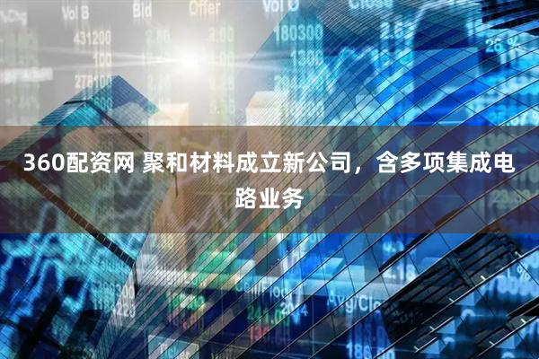360配资网 聚和材料成立新公司，含多项集成电路业务