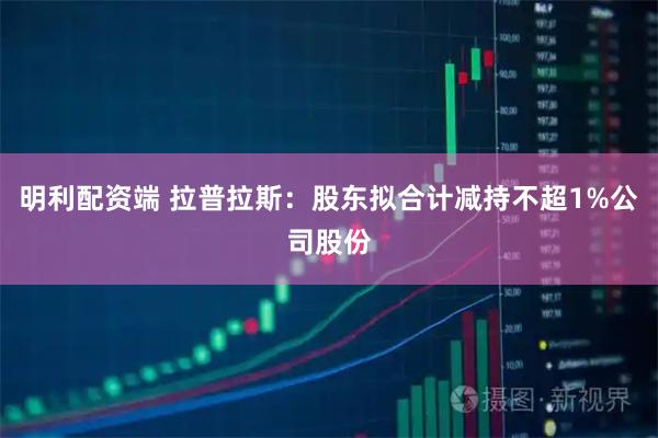 明利配资端 拉普拉斯：股东拟合计减持不超1%公司股份