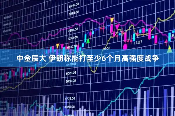 中金辰大 伊朗称能打至少6个月高强度战争