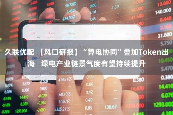 久联优配 【风口研报】“算电协同”叠加Token出海   绿电产业链景气度有望持续提升