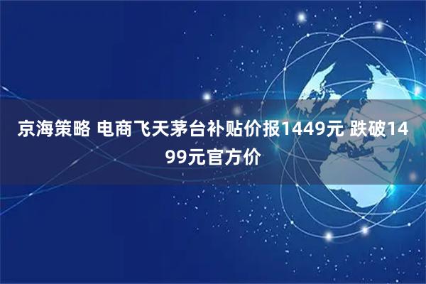 京海策略 电商飞天茅台补贴价报1449元 跌破1499元官方价