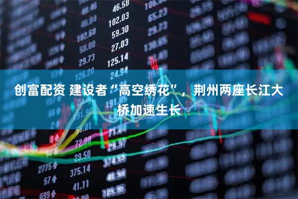 创富配资 建设者“高空绣花”，荆州两座长江大桥加速生长