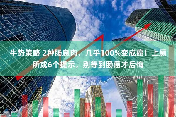 牛势策略 2种肠息肉，几乎100%变成癌！上厕所或6个提示，别等到肠癌才后悔
