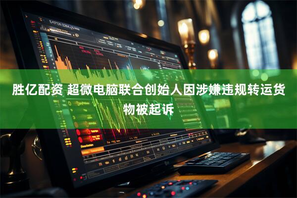 胜亿配资 超微电脑联合创始人因涉嫌违规转运货物被起诉