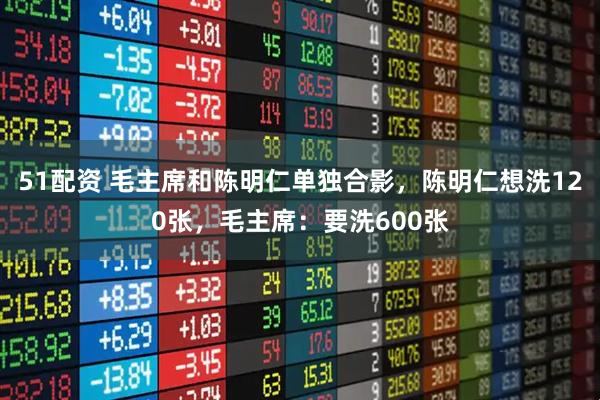 51配资 毛主席和陈明仁单独合影，陈明仁想洗120张，毛主席：要洗600张