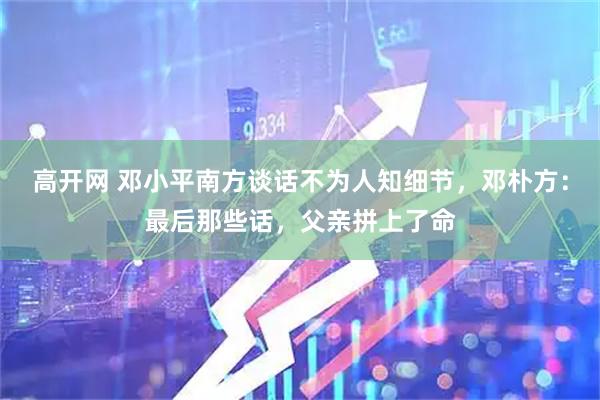 高开网 邓小平南方谈话不为人知细节，邓朴方：最后那些话，父亲拼上了命