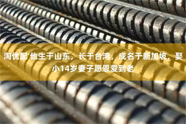 淘优配 他生于山东，长于台湾，成名于新加坡，娶小14岁妻子愿恩爱到老