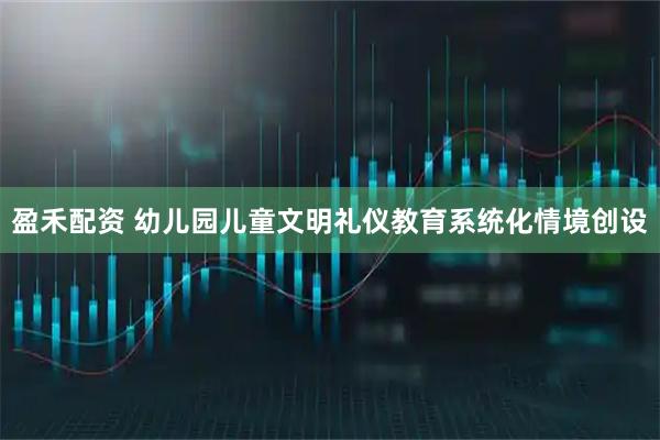 盈禾配资 幼儿园儿童文明礼仪教育系统化情境创设