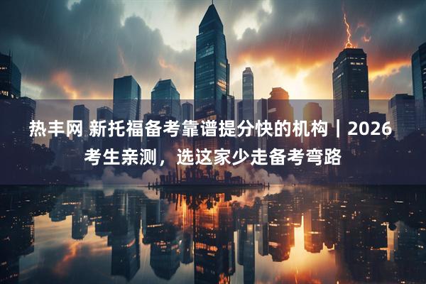 热丰网 新托福备考靠谱提分快的机构｜2026 考生亲测，选这家少走备考弯路