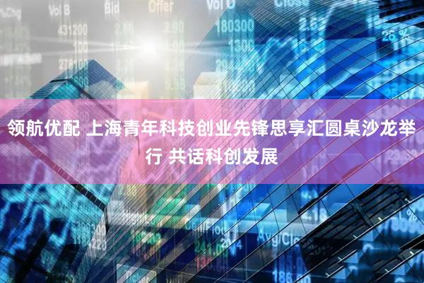领航优配 上海青年科技创业先锋思享汇圆桌沙龙举行 共话科创发展