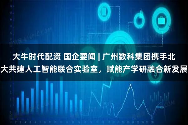 大牛时代配资 国企要闻 | 广州数科集团携手北大共建人工智能联合实验室，赋能产学研融合新发展