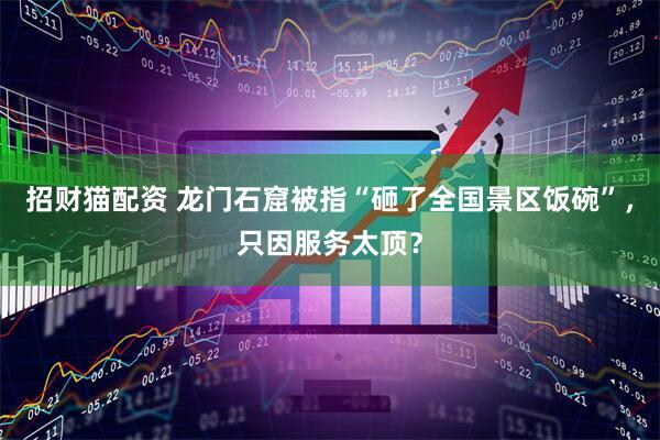 招财猫配资 龙门石窟被指“砸了全国景区饭碗”，只因服务太顶？