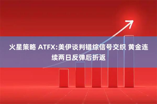 火星策略 ATFX:美伊谈判错综信号交织 黄金连续两日反弹后折返