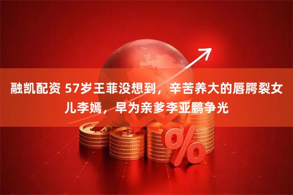 融凯配资 57岁王菲没想到，辛苦养大的唇腭裂女儿李嫣，早为亲爹李亚鹏争光