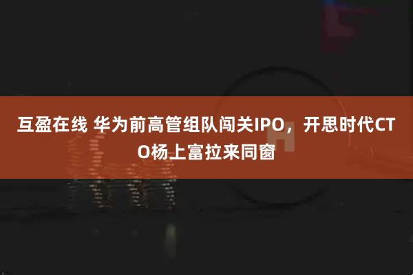 互盈在线 华为前高管组队闯关IPO，开思时代CTO杨上富拉来同窗