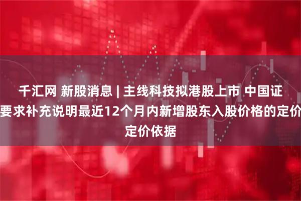千汇网 新股消息 | 主线科技拟港股上市 中国证监会要求补充说明最近12个月内新增股东入股价格的定价依据