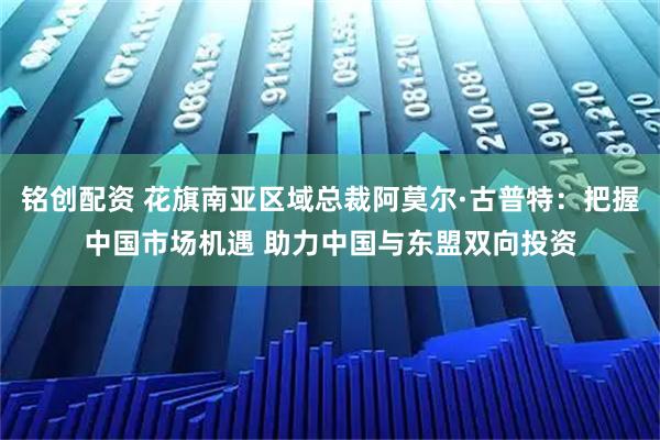 铭创配资 花旗南亚区域总裁阿莫尔·古普特：把握中国市场机遇 助力中国与东盟双向投资