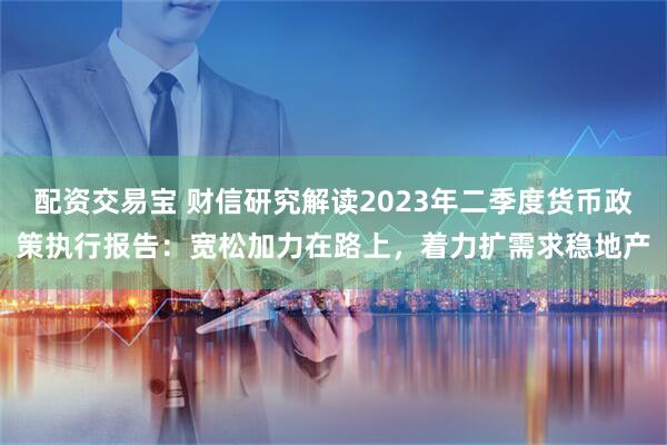 配资交易宝 财信研究解读2023年二季度货币政策执行报告：宽松加力在路上，着力扩需求稳地产