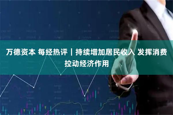 万德资本 每经热评｜持续增加居民收入 发挥消费拉动经济作用