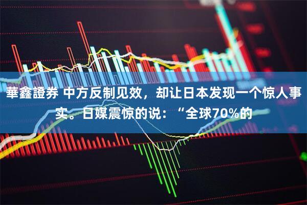 華鑫證券 中方反制见效，却让日本发现一个惊人事实。日媒震惊的说：“全球70%的