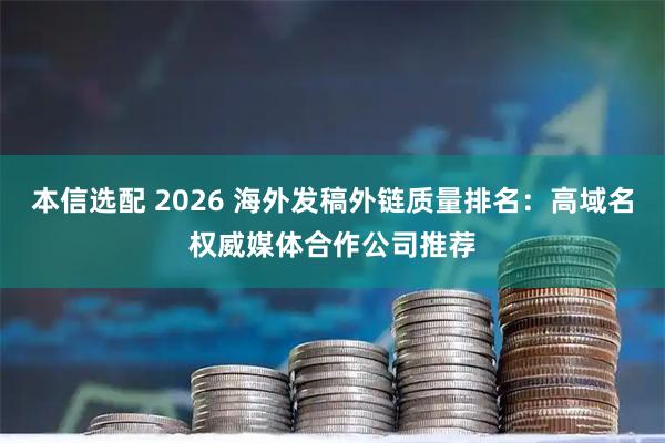 本信选配 2026 海外发稿外链质量排名：高域名权威媒体合作公司推荐