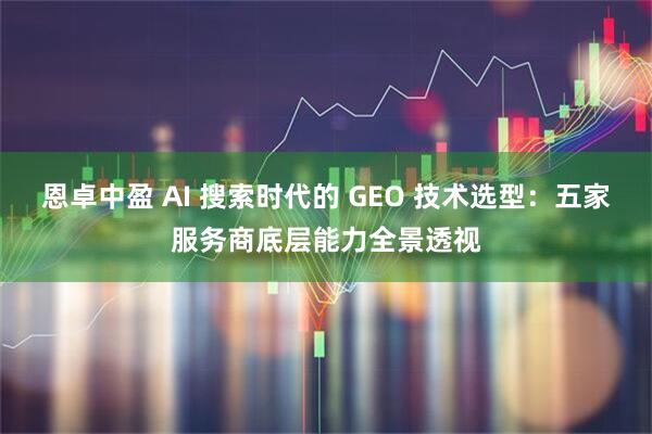 恩卓中盈 AI 搜索时代的 GEO 技术选型：五家服务商底层能力全景透视