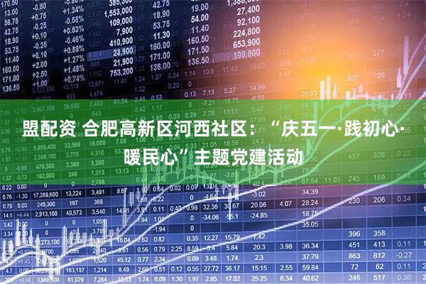 盟配资 合肥高新区河西社区：“庆五一·践初心·暖民心”主题党建活动