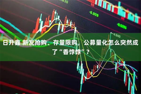 日升鑫 新发抢购、存量限购，公募量化怎么突然成了“香饽饽”？