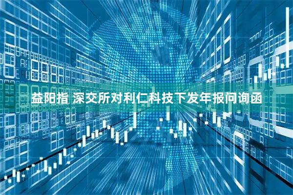 益阳指 深交所对利仁科技下发年报问询函