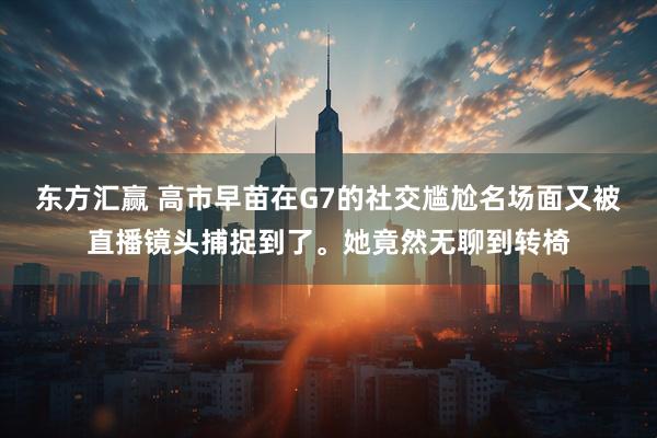 东方汇赢 高市早苗在G7的社交尴尬名场面又被直播镜头捕捉到了。她竟然无聊到转椅