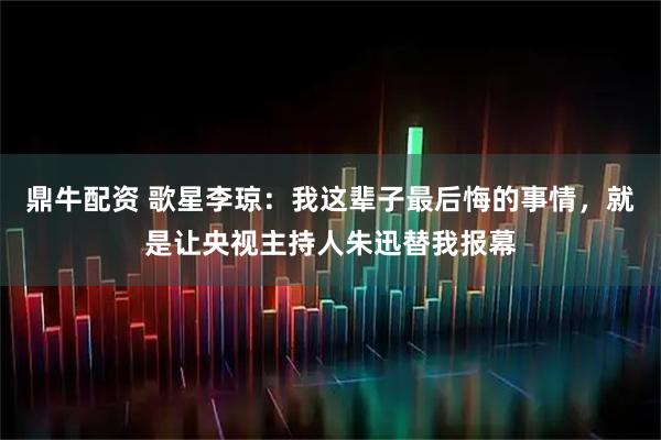 鼎牛配资 歌星李琼：我这辈子最后悔的事情，就是让央视主持人朱迅替我报幕