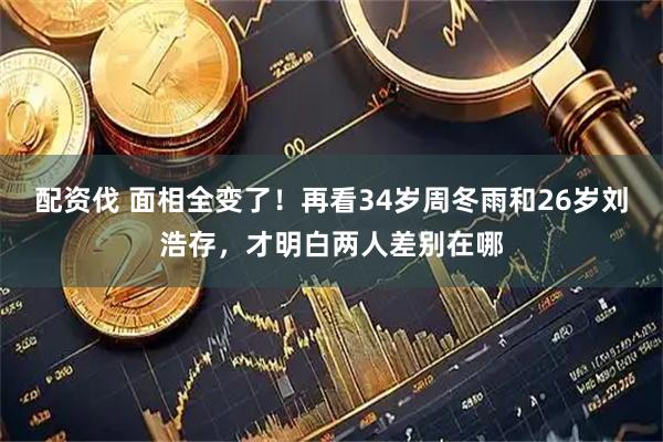 配资伐 面相全变了！再看34岁周冬雨和26岁刘浩存，才明白两人差别在哪