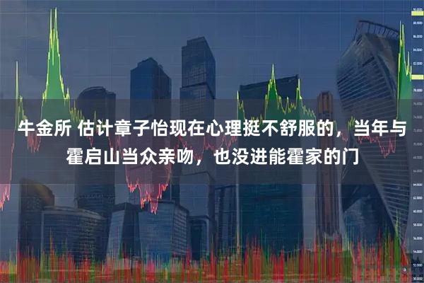 牛金所 估计章子怡现在心理挺不舒服的，当年与霍启山当众亲吻，也没进能霍家的门