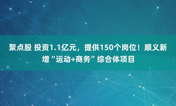 聚点股 投资1.1亿元，提供150个岗位！顺义新增“运动+商务”综合体项目