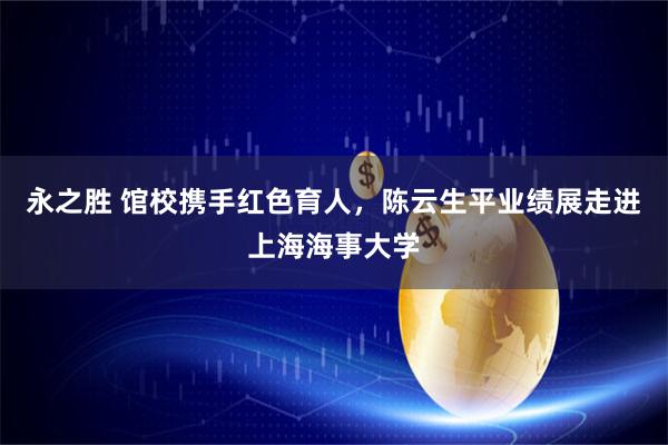 永之胜 馆校携手红色育人，陈云生平业绩展走进上海海事大学