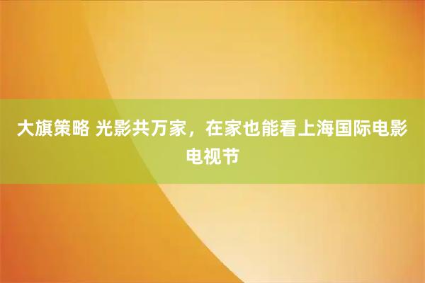 大旗策略 光影共万家，在家也能看上海国际电影电视节