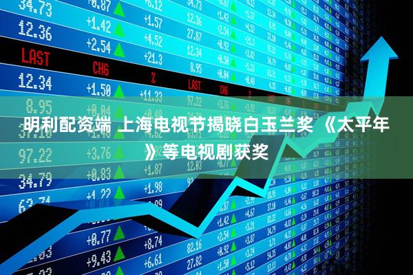 明利配资端 上海电视节揭晓白玉兰奖 《太平年》等电视剧获奖