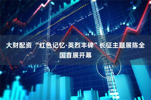 大财配资 “红色记忆·英烈丰碑”长征主题展陈全国首展开幕