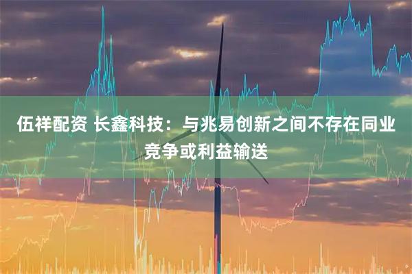 伍祥配资 长鑫科技：与兆易创新之间不存在同业竞争或利益输送