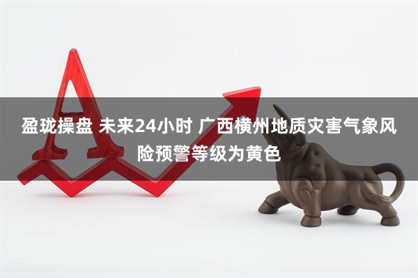 盈珑操盘 未来24小时 广西横州地质灾害气象风险预警等级为黄色