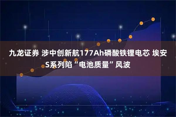 九龙证券 涉中创新航177Ah磷酸铁锂电芯 埃安S系列陷“电池质量”风波