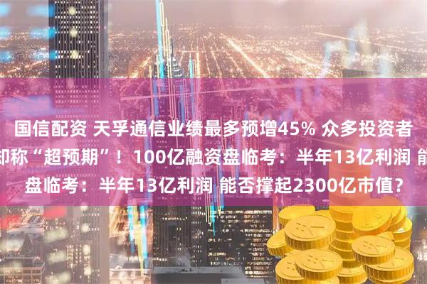 国信配资 天孚通信业绩最多预增45% 众多投资者“不满意” 多家券商却称“超预期”!100亿融资盘临考:半年13亿利润 能否撑起2300亿市值?