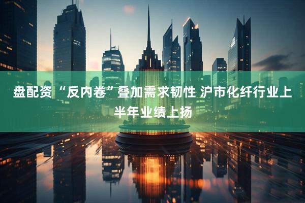 盘配资 “反内卷”叠加需求韧性 沪市化纤行业上半年业绩上扬
